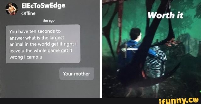 ElEcToSwEdge
Offline
Worth it
You have ter secands to ansver what is the largest animal in the word get it right i leave u the whale game get it
wrong campU i
Your mother