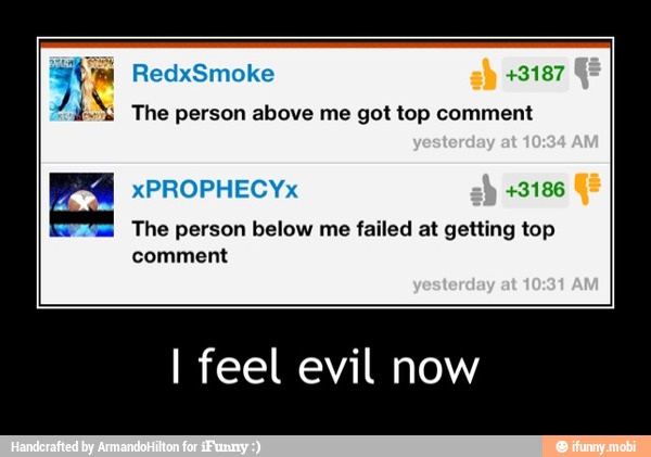 The person above me got top comment
The person below me failed at getting top
comment
I feel evil now - I feel evil now
