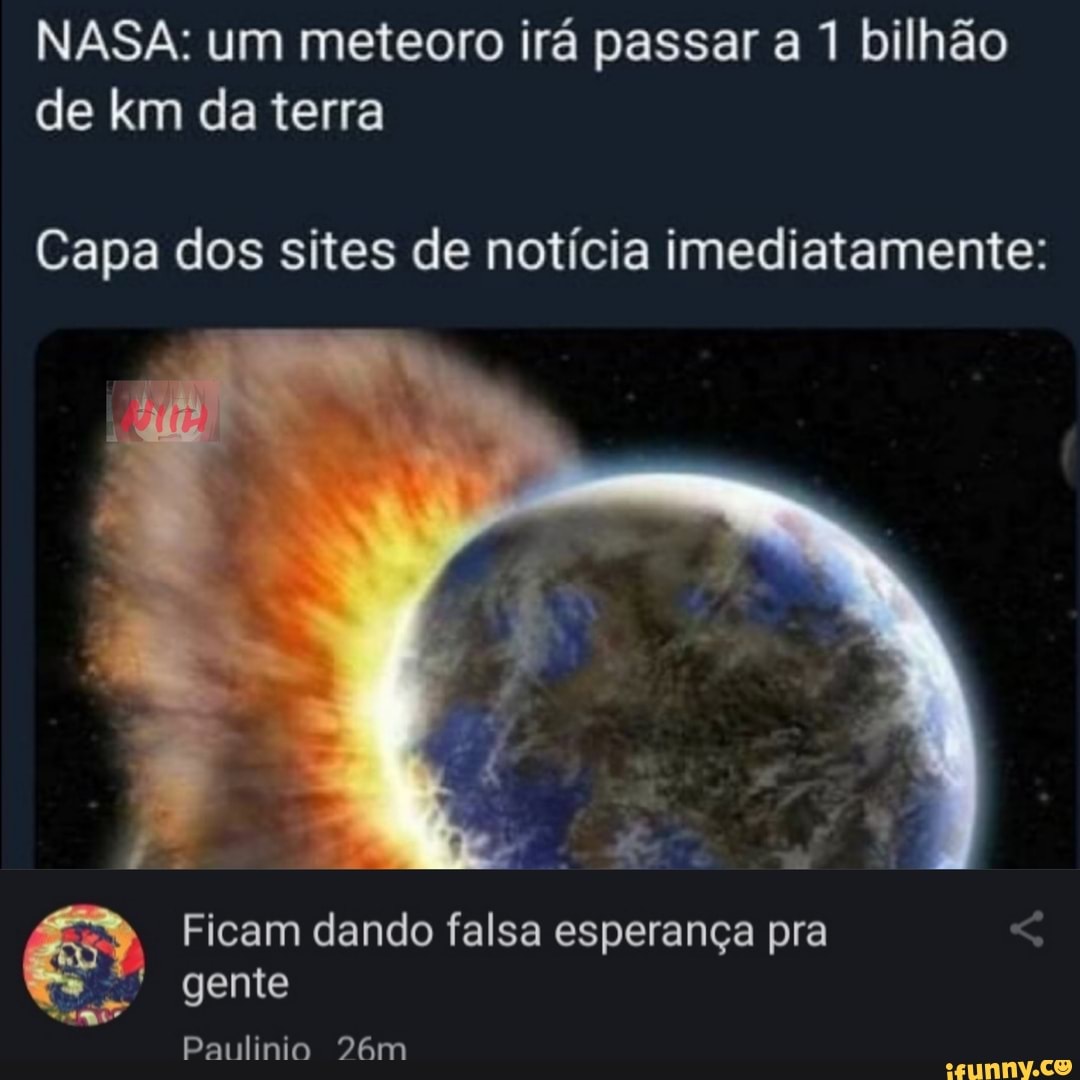 NASA: um meteoro irá passar a 1 bilhão de km da terra
Capa dos sites de notícia imediatamente:
Ficam dando falsa esperança pra
gente
Paulinia