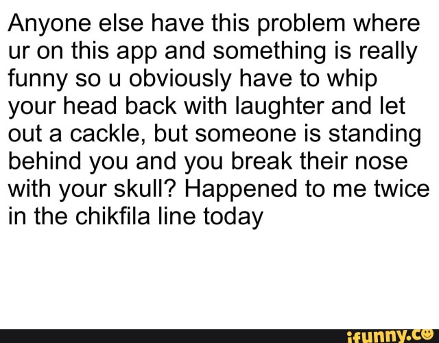 Anyone else have this problem where
ur on this app and something is really
funny so u obviously have to whip
your head back with laughter and let
out a cackle, but someone is standing
behind you and you break their nose
with your skull? Happened to me twice
in the chikfila line today
