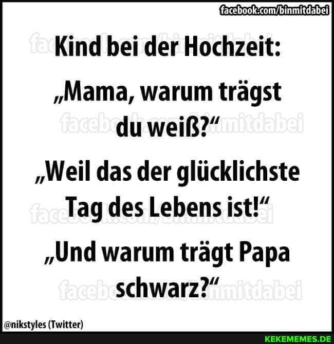 binmitdabei
Kind bei der Hochzeit:
"Mama, warum trägst du weiß?"
"Weil das der glücklichste
Tag des Lebens ist!"
"Und warum trägt Papa schwarz?"