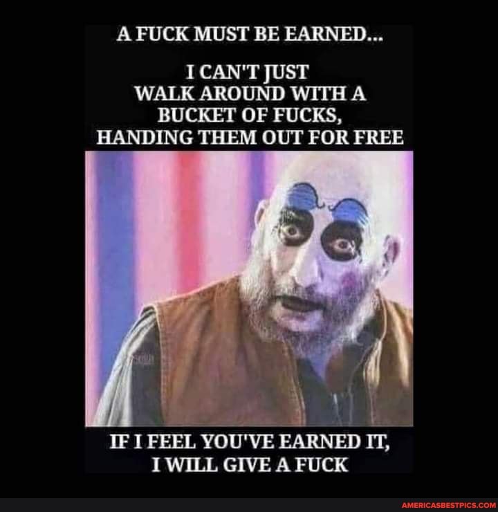 A FUCK MUST BE EARNED...
I CAN'T JUST WALK AROUND WITH A BUCKET OF FUCKS,
HANDING THEM OUT FOR FREE
IF I FEEL YOU'VE EARNED IT,
I WILL GIVE A FUCK