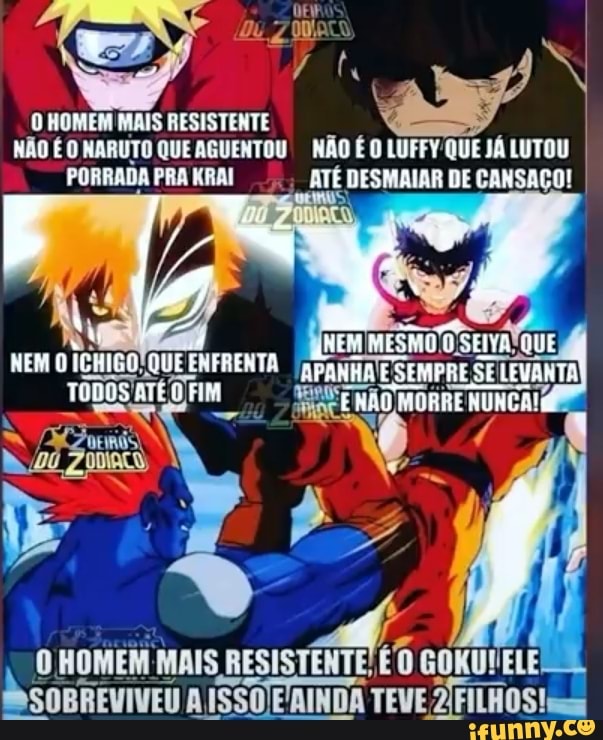 O HOMEM MAIS RESISTENTE NÃO É O NARUTO QUE AGUENTOU NÃO É O LUFFY'QUE JÁ LUTOU PORRADA PRA KRAI ATÉ DESMAIAR DE CANSAÇO!
NEM MESMO SE
NEM O ENFRENTA TODOS ATÉ O FIM
O HOMEM MAIS GOKUVELE SOBREVIVEU A ISSO ERINDA TEVE ZFILHOS