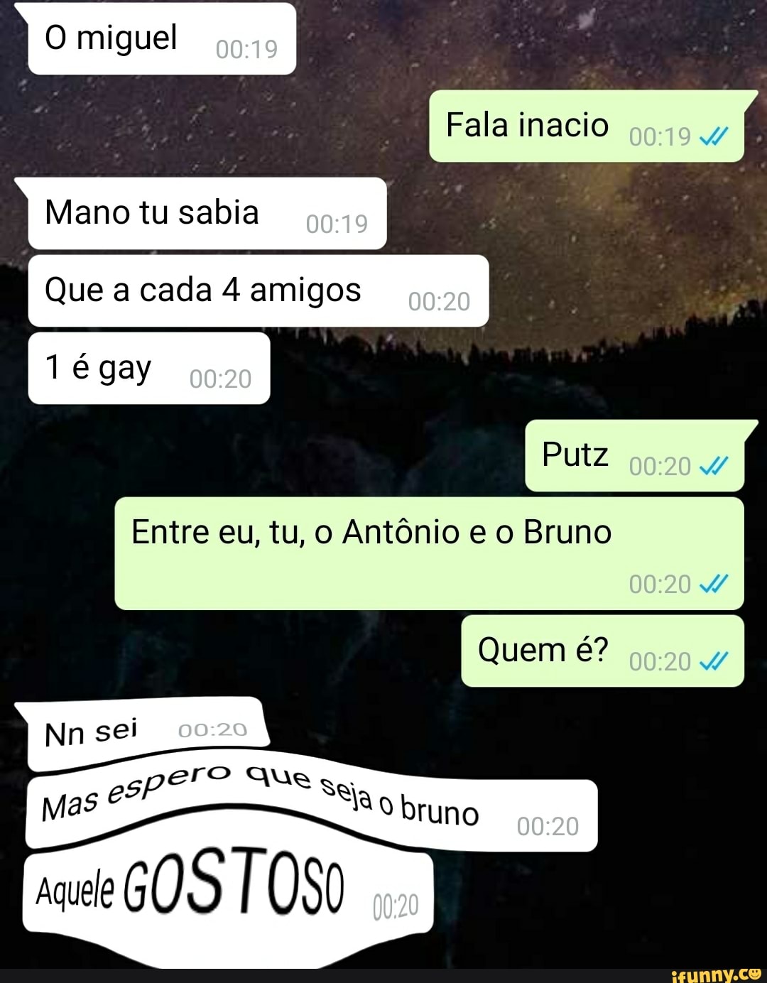Fala inacio
Mano tu sabia
Que a cada 4 amigos
Tégay
Putz
Entre eu, tu, o Antônio e o Bruno
Quem é?
Nn
ro Que se;
Mas Ro bruno
mm
rue GOS TOSO