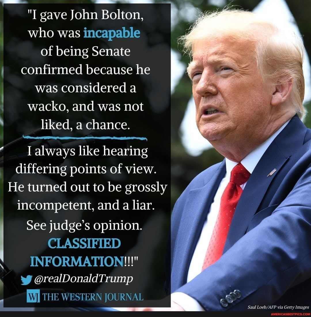 "I gave John Bolton, who was incapable of being Senate confirmed because he was considered a wacko, and was not
liked, a chance.
Talways like hearing differing points of view.
He turned out to be grossly incompetent, and a liar.
See judge's opinion.
CLASSIFIED INFORMATION!!!"
THE WESTERN JOURNAL