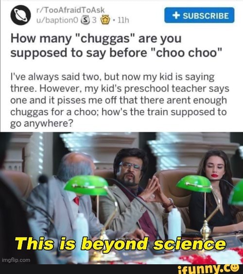 SUBSCRIBE
How many "chuggas" are you supposed to say before "choo choo"
I've always said two, but now my kid is saying three. However, my kid's preschool teacher says one and it pisses me off that there arent enough chuggas for a choo; how's the train supposed to go anywhere?
Thisjisfbeyond.s