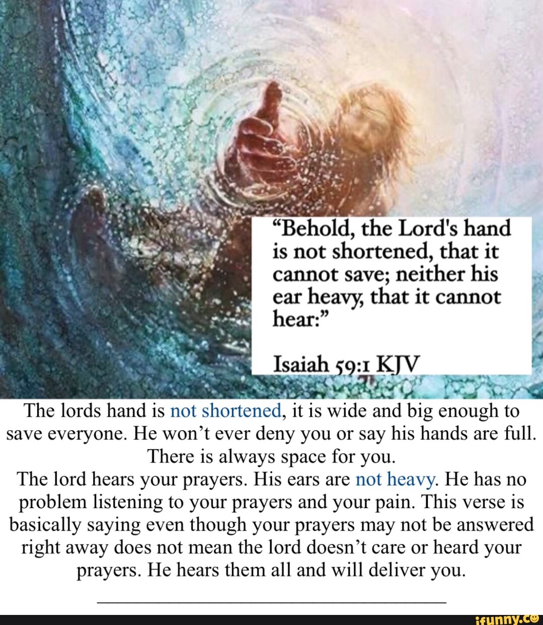 "Behold, the Lord's hand
is not shortened, that it
save; neither his
ear
heavy, that it cannot
a
NI AAA
The lords hand is
not shortened, it is
is
wide
ma ne enough to
save everyone. He won't ever
deny you or say his hands are
full.
There is always space for you.
The lord hears your prayers. His ears are not heavy. He has no
problem listening to your prayers and your pain. This verse
is
basically saying even
though your prayers may not be answered
right away does not mean the lord doesn't care or heard your
prayers. He hears them all and will deliver you.