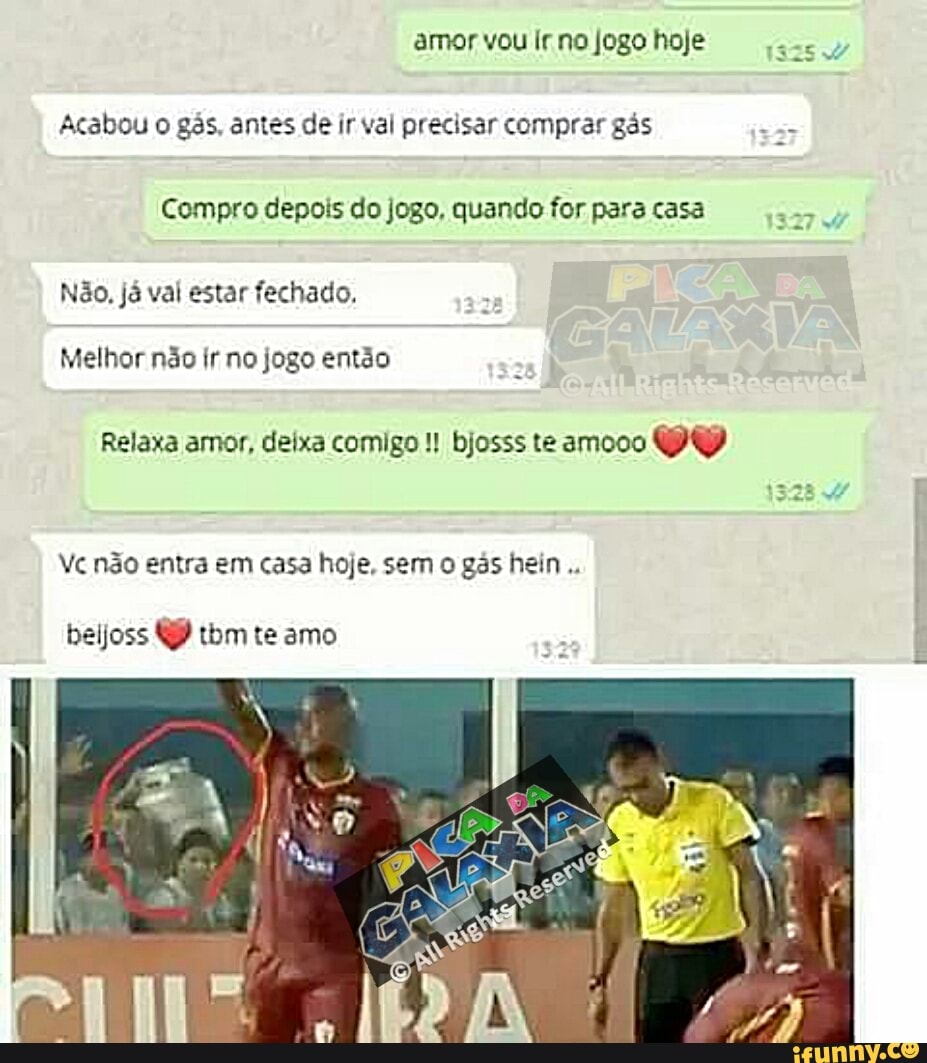 amor vou Ir. no jogo hoje
Ta
Acabou o gás. antes de ir val precisar comprar gás
gas
Compro depois do jogo, quando for para casa
327
Não, já val estar fechado,
Melhor não fr no jogo então
Relaxa amor, deixa comigo bjosss te amooo
PU
Vc não entra em casa hoje, sem o gás hein
beijoss Q) tbm te amo