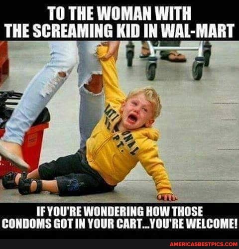 TO THE WOMAN WITH THE SCREAMING KID IN WAL-MART
IF YOU'RE WONDERING HOW THOSE CONDOMS GOT IN YOUR BE WELCOME!