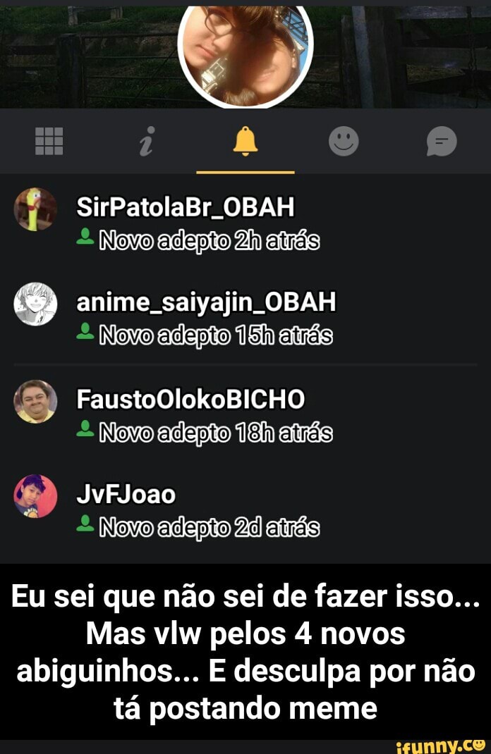 Novo adepto 2h atrás
7) anime saiyajin OBAH
£ Novo adepito 18h atrás
Eu sei que não sei de fazer isso...
Mas vlw pelos 4 novos
abiguinhos... E desculpa por não
tá postando meme - Eu sei que não sei de fazer isso... Mas vlw pelos 4 novos abiguinhos... E desculpa por não tá postando meme