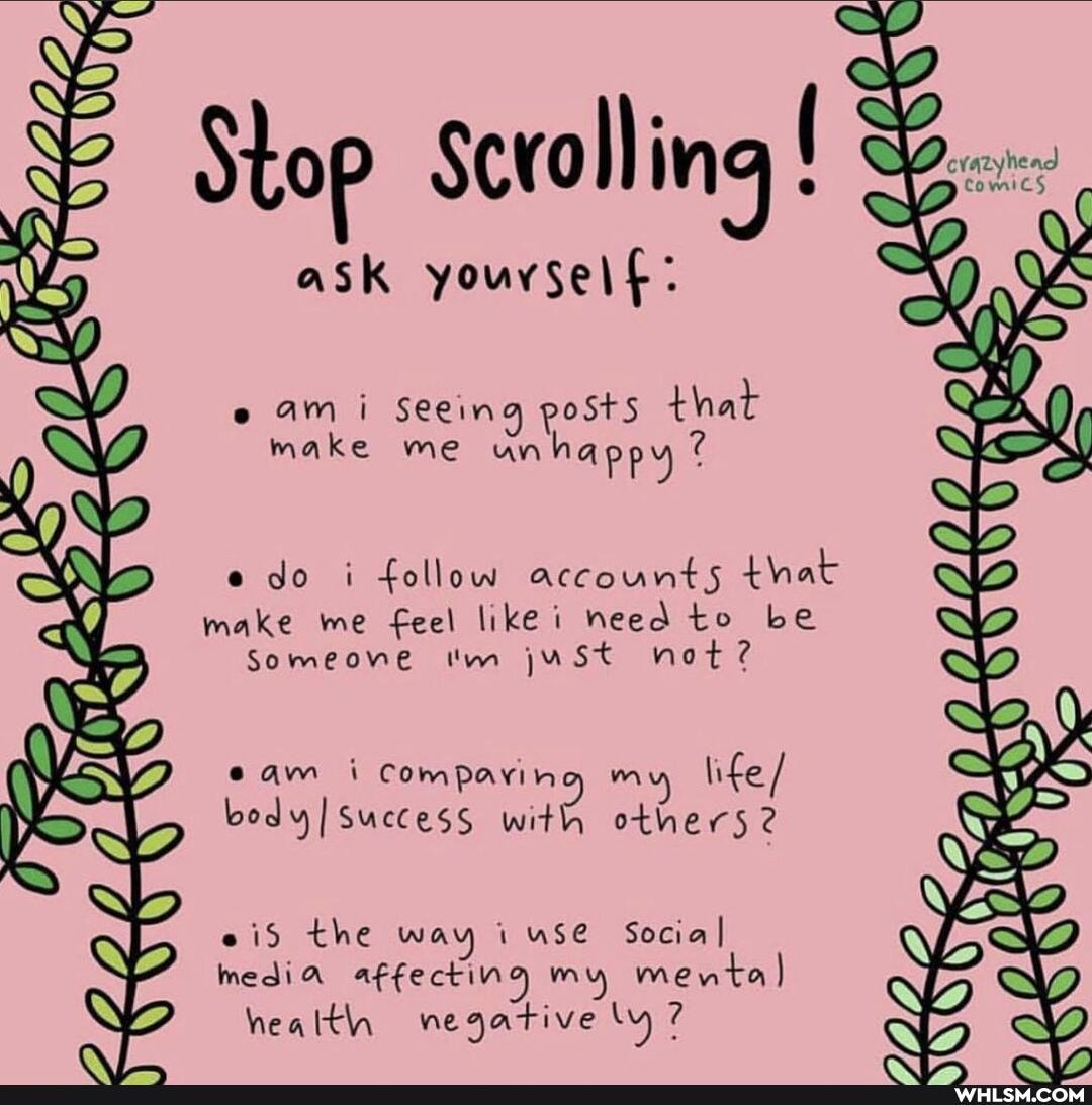 Stop Scrolling
ask youvself:
am i Seeing posts that make me unhappy
do i follow accounts that make me feel like i need to be
Someone 'm juSt not?
cam i Comparing m life / body success with others 2
eid the way i use Social I media affecting my men health negative