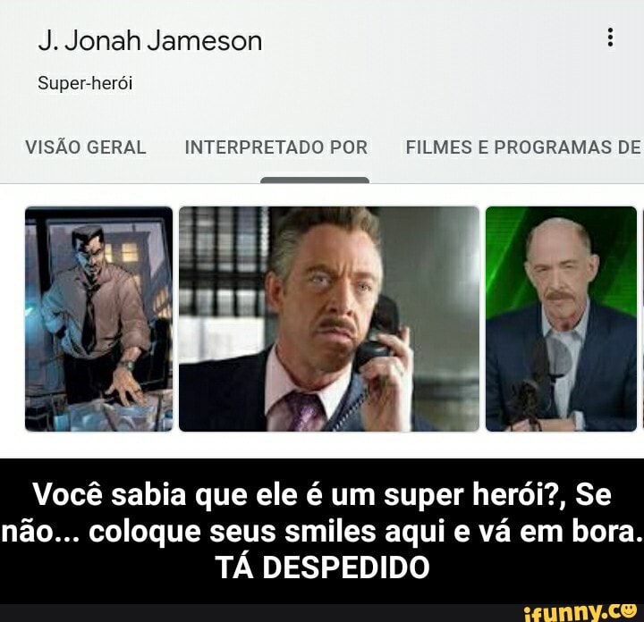 J. Jonah Jameson
Super-herói
VISÃO GERAL INTERPRETADO POR FILMES E PROGRAMAS DE
Você sabia que ele é um super herói?, Se não... coloque seus smiles aqui e vá em bora.
TÁ DESPEDIDO - Você sabia que ele é um super herói?, Se não... coloque seus smiles aqui e vá em bora. TÁ DESPEDIDO
