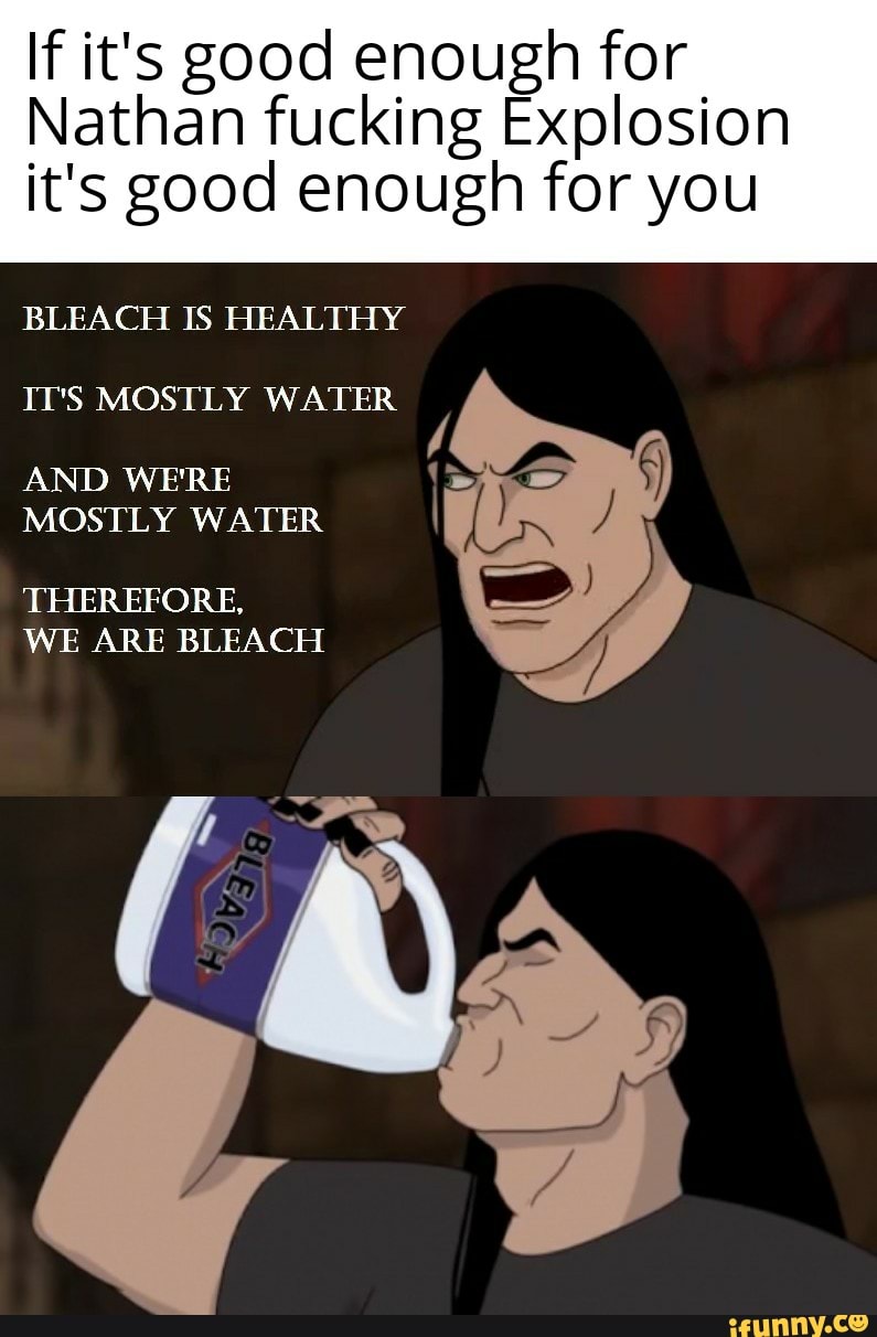 If it's good enough for
Nathan fucking Explosion
it's good enough for you
BLEACH IS HEALTHY
IT'S MOSTLY WATER
AND WE'RE
MOSTLY WATER
THEREFORE,
WE ARE BLEACH