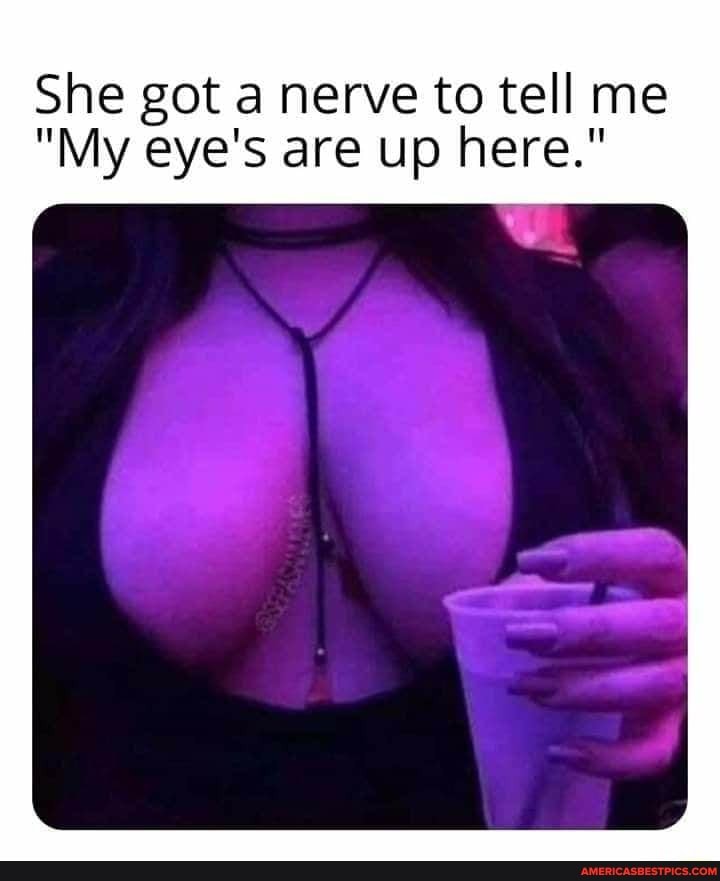 She got a nerve to tell me
"My eye's are up here."