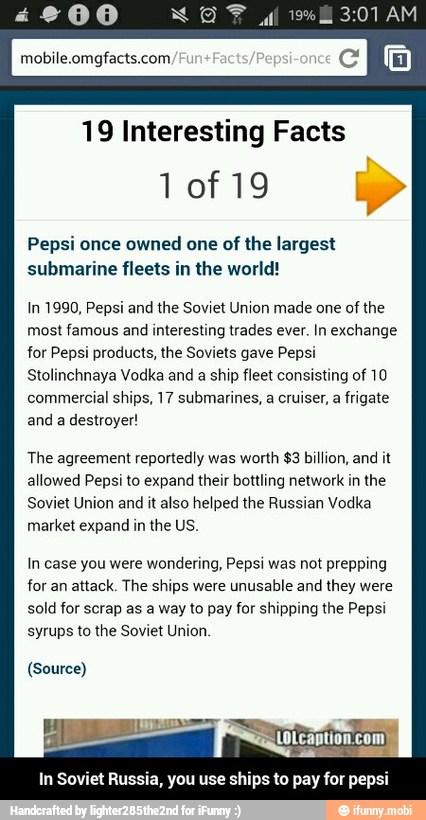 19 Interesting Facts
Pepsi once owned one of the largest
Se RRO Del Col
In 1990, Pepsi and the Soviet Union made one
of the
AS
SR NA
Stolinchnaya Vodka and a ship fleet consisting of 10
commercial ships, 17 submarines, a cruiser, a
frigate
and a destroyer!
The agreement reportedly was worth $3 billion, and it
allowed Pepsi to expand their bottling network in the
Soviet Union and it also helped the Russian Vodka
market expand in the US.
In case you were wondering, Pepsi was not prepping
for an
attack. The ships were
unusable and they were
sold for scrap as a way to pay for shipping the Pepsi
syrups to the Soviet Union.
(Source)
In Soviet Russia, you use ships to pay for pepsi - In Soviet Russia, you use ships to pay for pepsi