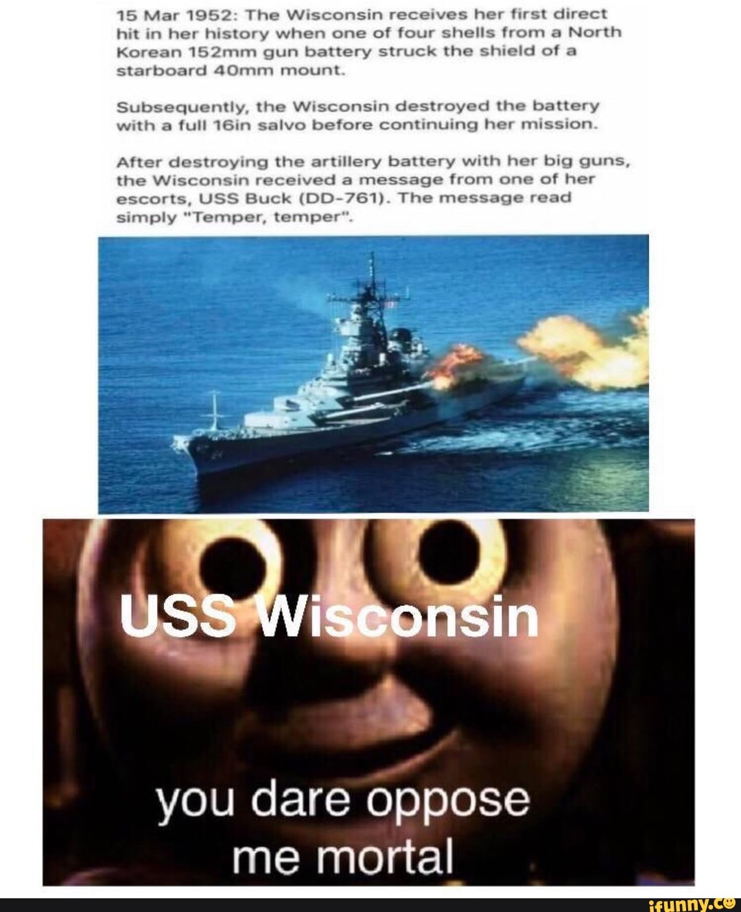 15 Mar 1952: The Wisconsin receives her first direct
hit in her history when one of four shells from a North
Korean 152mm gun battery struck the shield of a
starboard 40mm mount
Subsequently, the Wisconsin destroyed the battery
with a full 16in salvo before continuing her mission
After destroying the artillery battery with her big guns,
the Wisconsin received a message from one of her
escorts, USS Buck (DD-761). The message read
simply "Temper, temper".
you dare oppose
me mortal