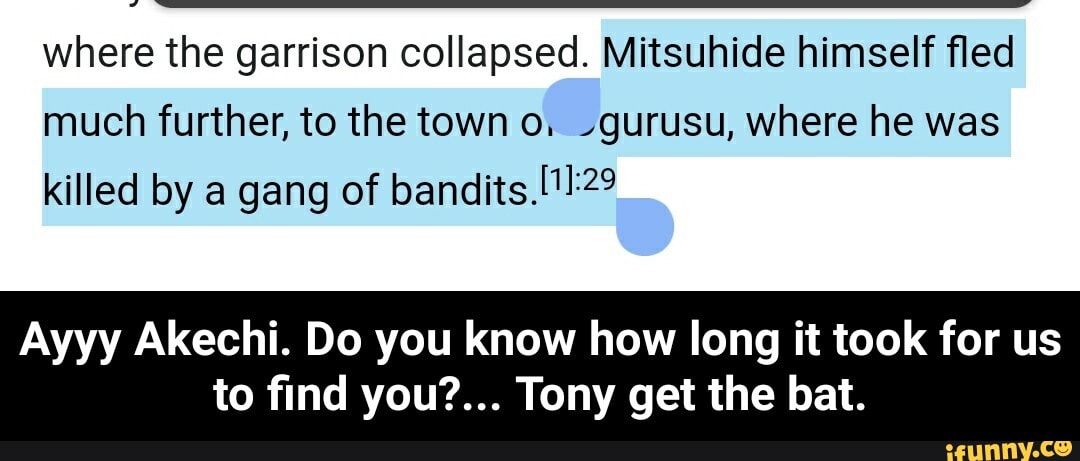 where the garrison collapsed. Mitsuhide himself fled
much further, to the town o; -gurusu, where he was
killed by a gang of bandits.[11:22
Ayyy Akechi. Do you know how long it took for us - Ayyy Akechi. Do you know how long it took for us to find you?... Tony get the bat.
