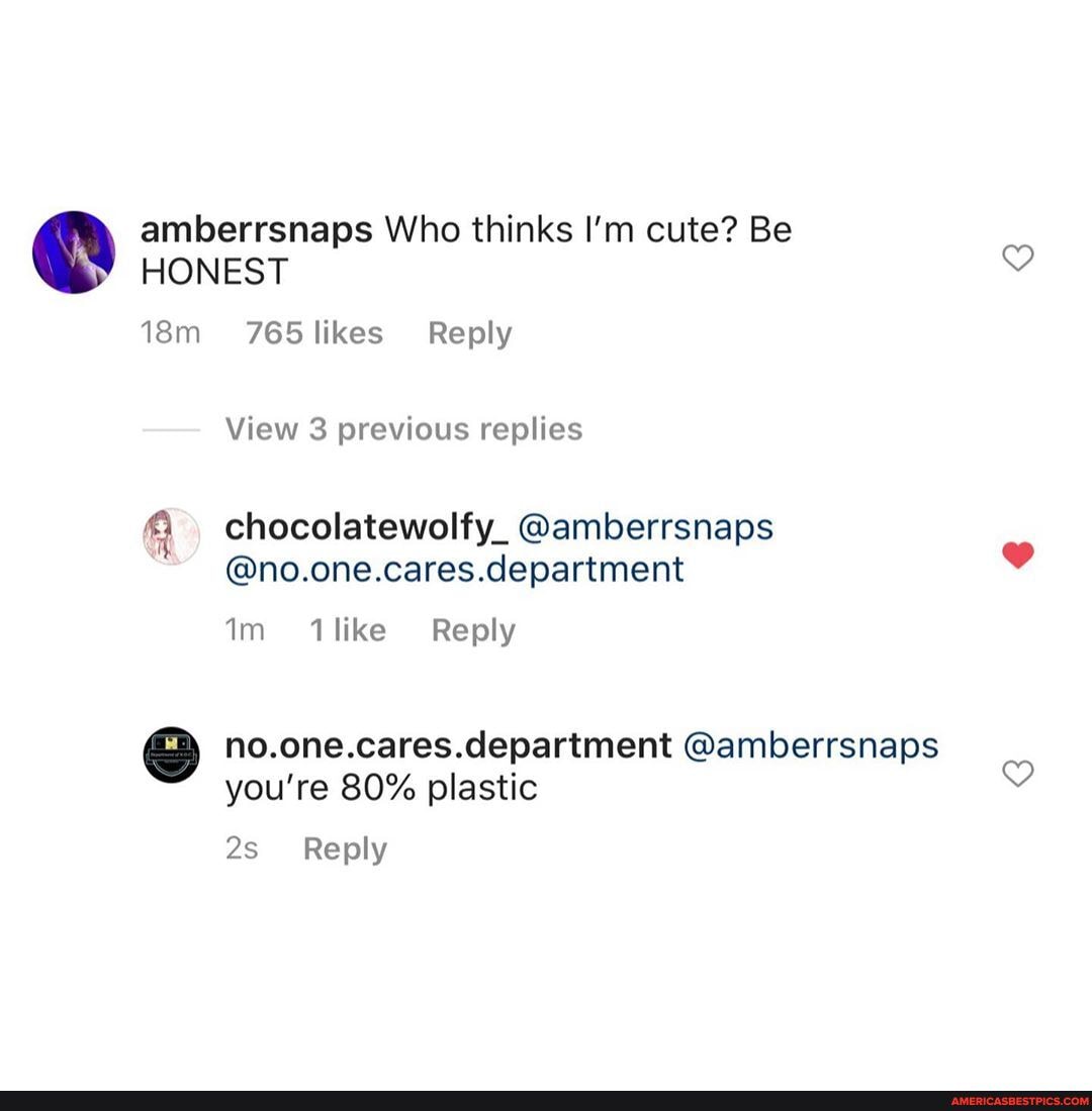 amberrsnaps Who thinks I'm cute? Be
HONEST
765 likes Reply
View 3 previous replies
chocolatewolfy_ @amberrsnaps
@no.one.cares.department
like Reply
no.one.cares.department @amberrsnaps you're 80% plastic
Reply