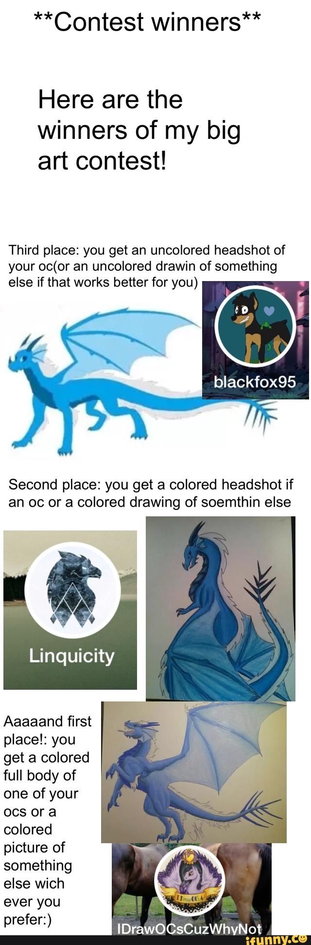 **Contest winners**
Here are the
Winners of my big
art contest!
Third place: you get an uncolored headshot of
your oc(or uncolored drawin of something
else if that works better for you)
bIackfox95
Second place: you get a colored headshot if
an oc or a colored drawing of soemthin else