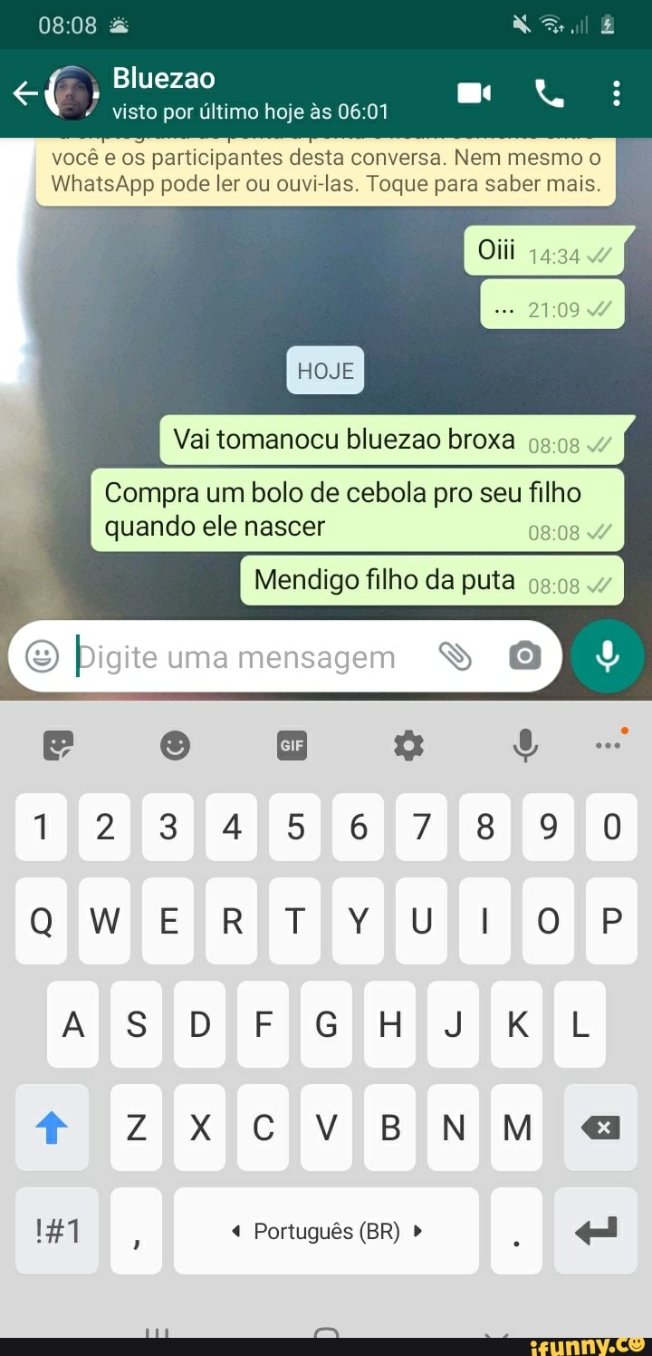 :08
Bluezao
visto por último hoje s 06 01
você e os participantes desta conversa. Nem mesmo
I WhatsApp pode ler ou ouvi-las. Toque para saber mais.
HOJE Vai tomanocu bluezao broxa
Compra um bolo de cebola pro seu filho quando ele nascer
Mendigo filho da puta 4"
(e Digite uma mensagem
1234567890
ERTOYUlOP AS DEFGHIKL
Português (BR)