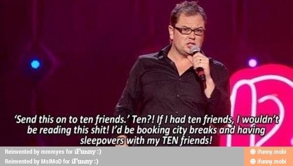 "Send this on to ten friends." Ten?! If I had ten friends, I wouldn't;
be reading this shit! I'd be booking city breaks and having
sleepoversIwith my TEN friends!