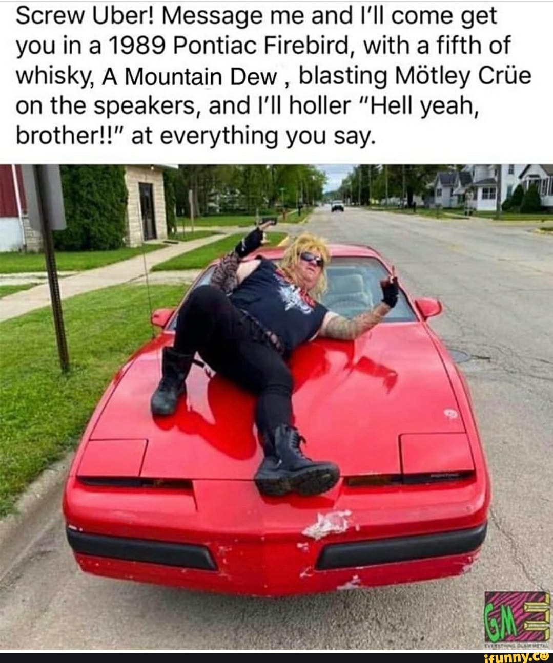 Screw Uber! Message me and I'll come get
you in a 1989 Pontiac Firebird, with a fifth of
whisky, A Mountain Dew
blasting Motley Crue
on the speakers, and I'll holler "Hell yeah,
brother!!" at everything you say.
