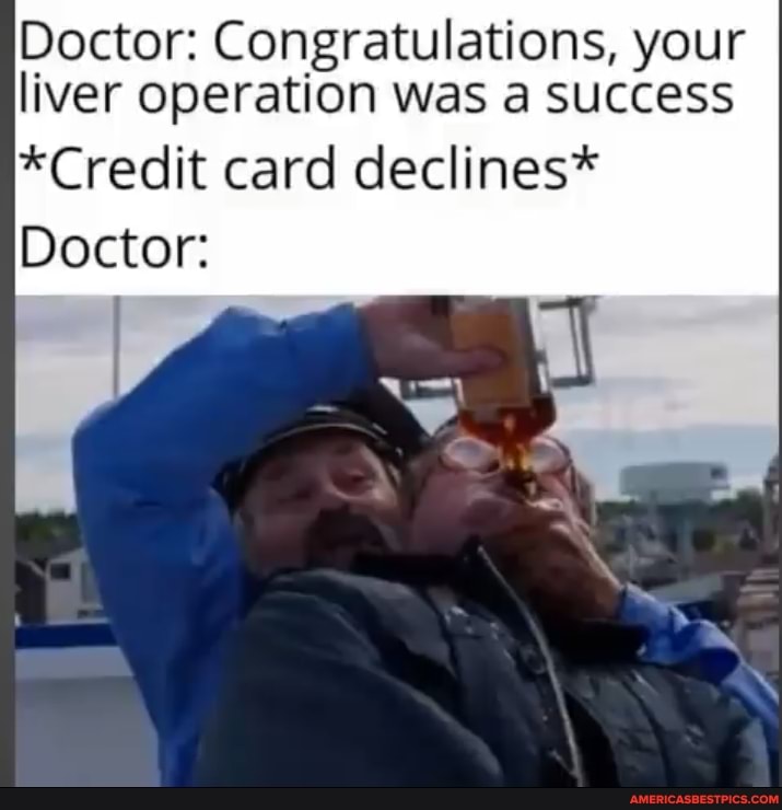 Doctor: Congratulations, your liver operation was a success
*Credit card declines*
Doctor: