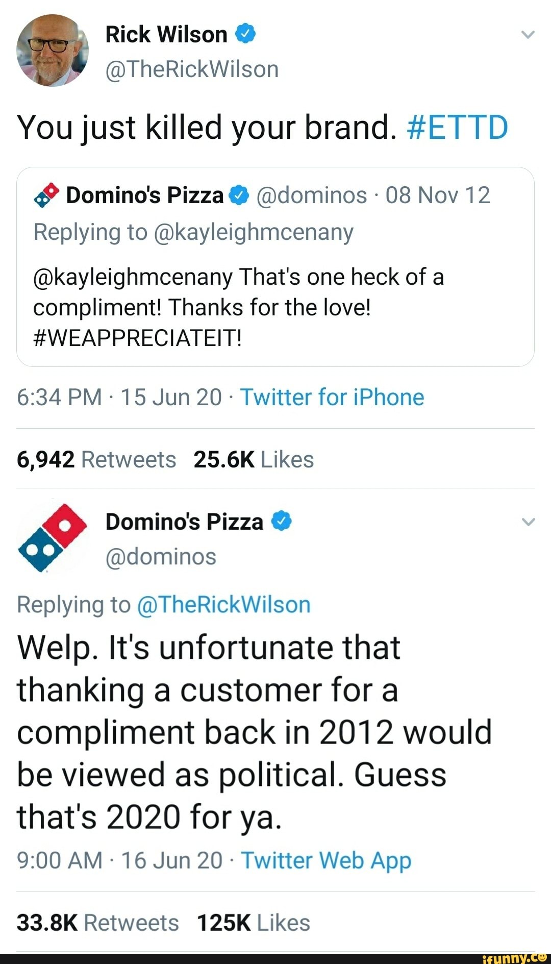 You just killed your brand. #ETTD
Domino's Pizza @dominos 08 Nov 12
Replying to @kayleighmcenany
@kayleighmcenany That's one heck of a
compliment! Thanks for the love!
#WEAPPRECIATEIT!
Twitter for iPhone
6,942 Retweets 25.6K Likes
O Domino's Pizza $ @dominos
Replying to @TheRickWilson
Welp. It's unfortunate that
thanking a customer for a
compliment back in 2012 would
be viewed as political. Guess
that's 2020 for ya.
Twitter Web App
33.8K Retweets 125K Likes