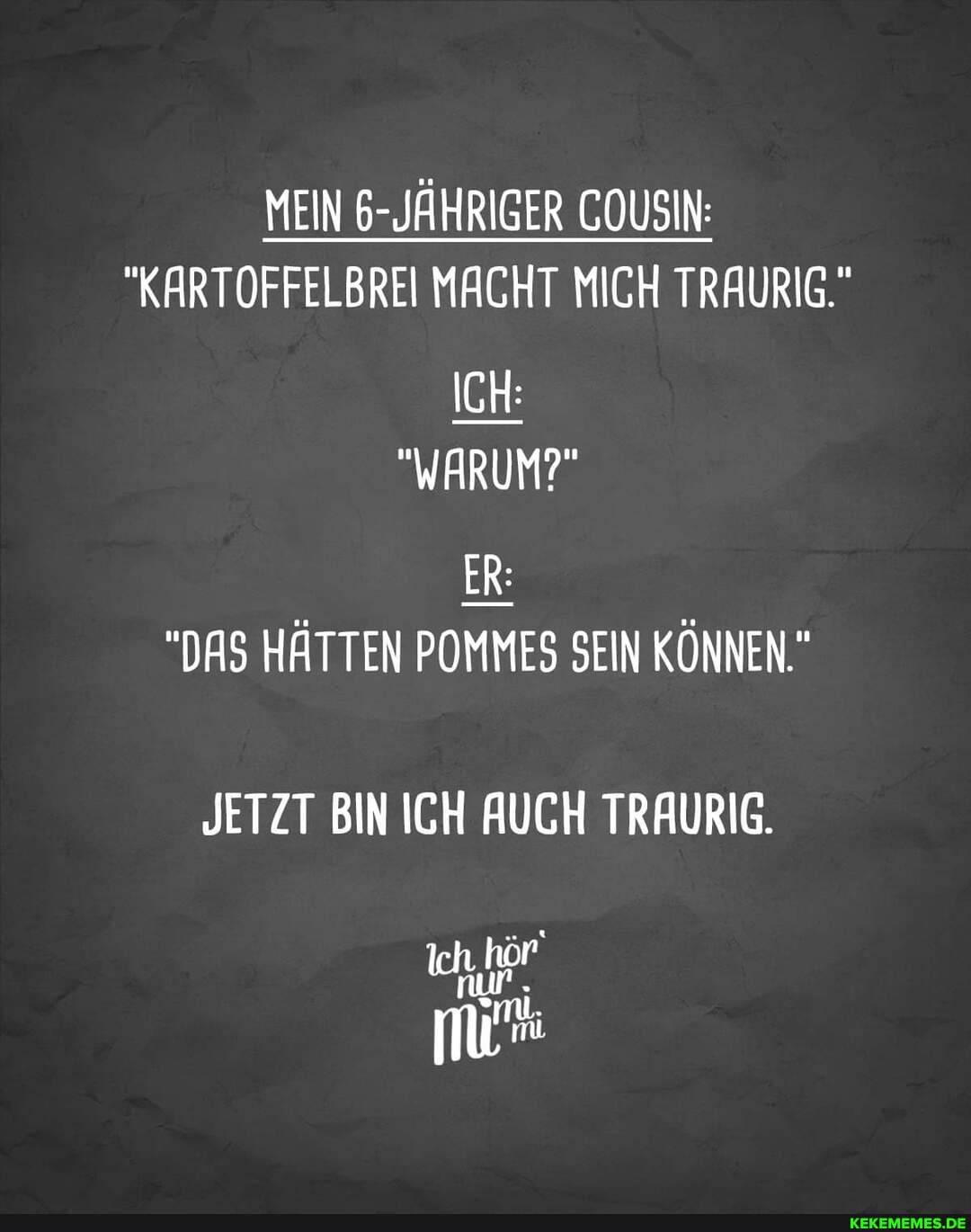 MEIN 6-JÄHRIGER COUSIN:
"KARTOFFELBREI MACHT MICH TRAURIG."
ICH:
"WARUM?"
ER:
"DAS HÄTTEN POMMES SEIN KÖNNEN."
JETZT BIN ICH AUCH TRAURIG.
Ich hör'