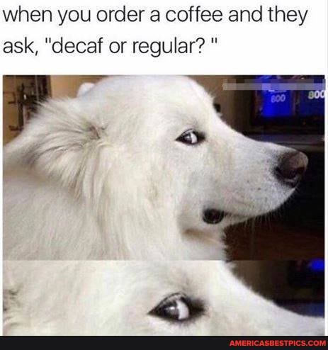 when you order a coffee and they ask, "decaf or regular?
