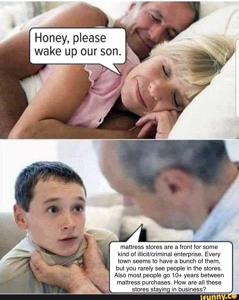 Honey, please
wake up our son.
mattress stores are a front for some
kind of illicit/criminal enterprise. Every
town seems to have a bunch of them,
but you rarely see people in the stores.
Also most people go 10+ years between
mattress purchases. How are all these
stores sta in- in business?
