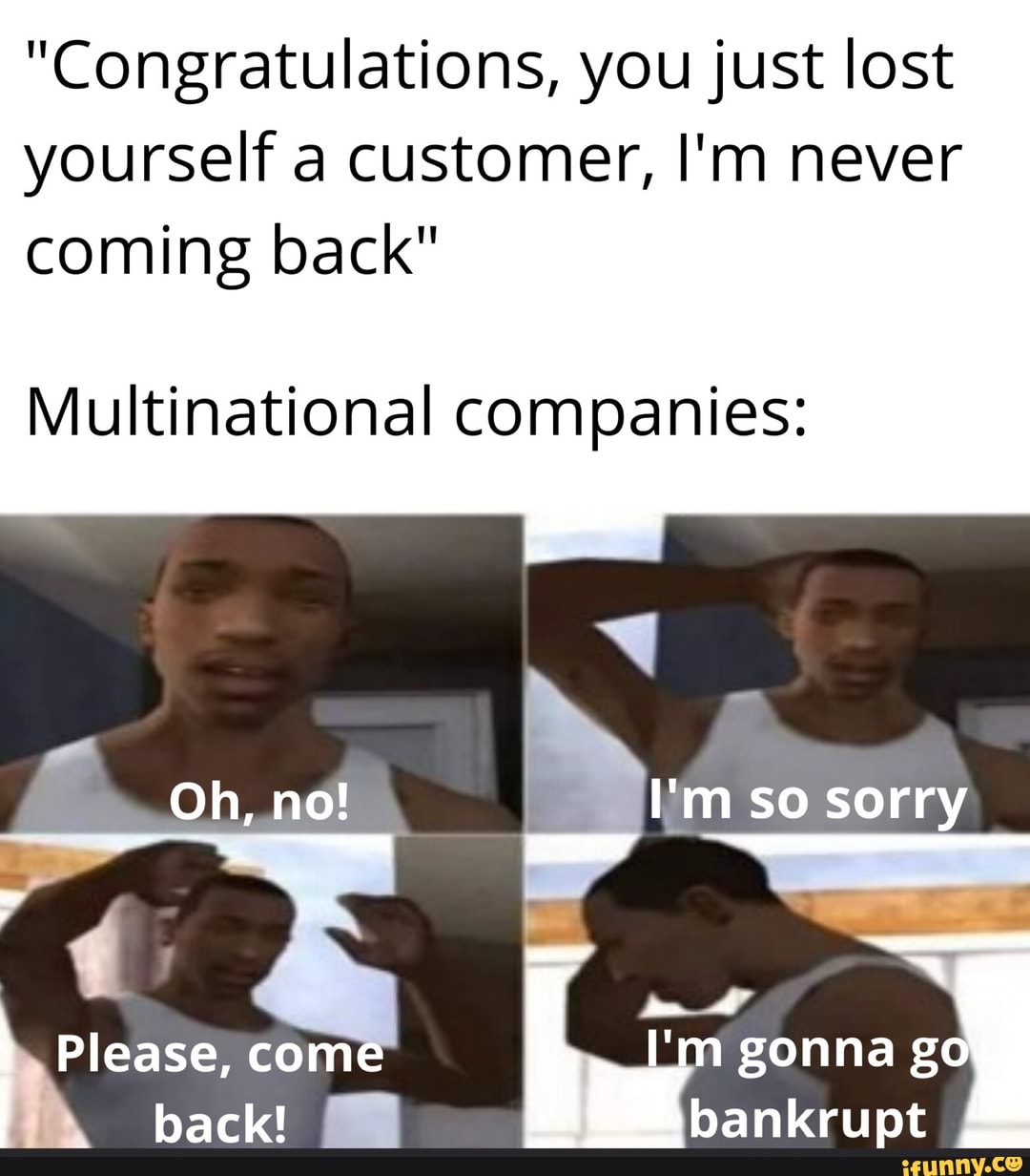 "Congratulations, you just lost
yourself a customer, I'm never
coming back"
Multinational companies:
I'm so sorry
gonna ga
bankrupt