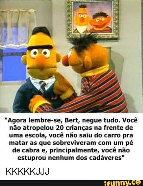 "Agora lembre-se, Bert, negue tudo. Você
não atropelou 20 crianças na frente de
uma escola, você não saiu do carro pra
matar as que sobreviveram com um pé
de cabra e, principalmente, você não
estuprou nenhum dos cadáveres"