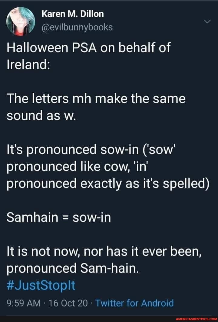 @evilbunnyoooks
Karen M. Dillon
Halloween PSA on behalf of
Ireland:
The letters mh make the same sound as w.
It's pronounced sow-in ('sow' pronounced like cow, 'in' pronounced exactly as it's spelled)
Samhain = sow-in
It is not now, nor has it ever been, pronounced Sam-hain
#JustStoplt
959 AM 16 Oct 20 - Twitter for Android
