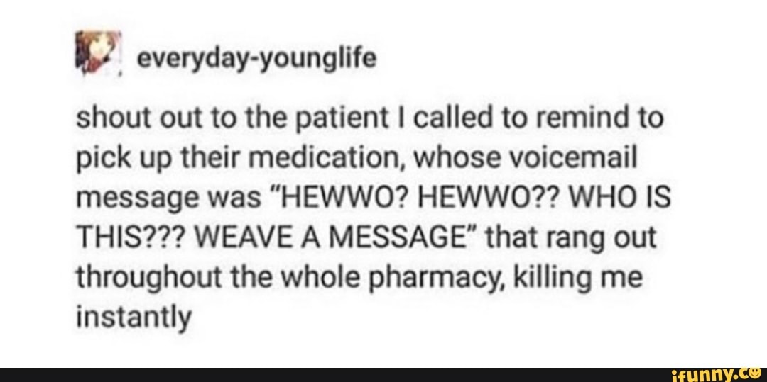 shout out to the patient I called to remind to
pick up their medication, whose voicemail
message was "HEWWO? HEWWO?? WHO IS
THIS??? WEAVE A MESSAGE" that rang out
throughout the whole pharmacy, killing me
instantly