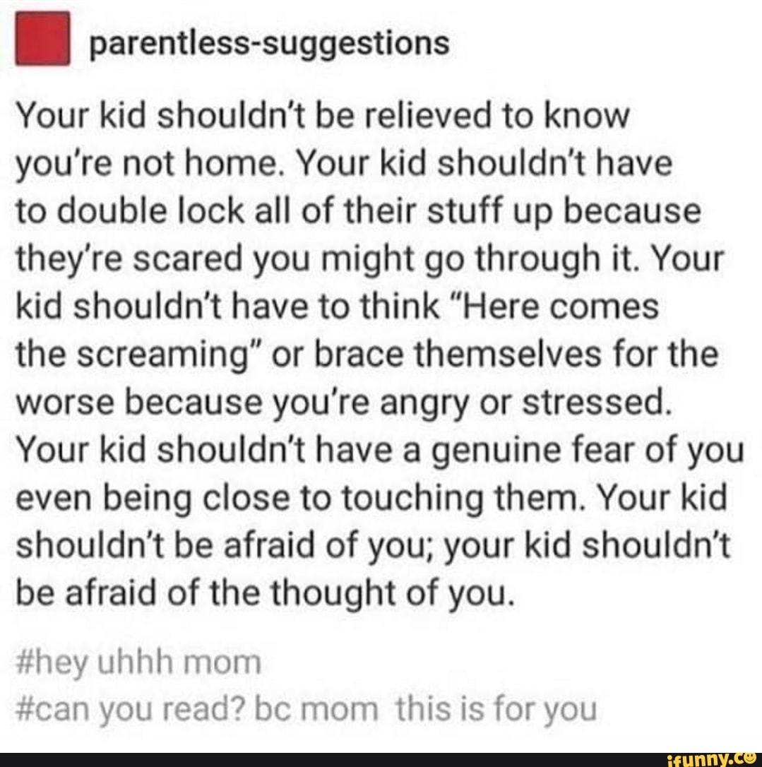 parentless-suggestions
Your kid shouldn't be relieved to know you're not home. Your kid shouldn't have
to double lock all of their stuff up because they're scared you might go through it. Your kid shouldn't have to think "Here comes
the screaming" or brace themselves for the worse because you're angry or stressed.
Your kid shouldn't have a genuine fear of you even being close to touching them. Your kid shouldn't be afraid of you; your kid shouldn't be afraid of the thought of you.
#hey uhhh mom
#can you read? bc mom this is for you