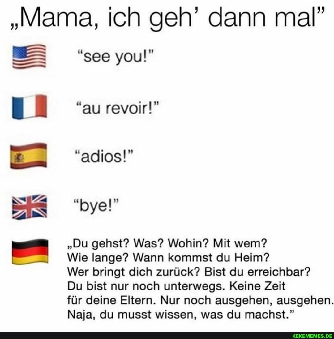 "Mama, ich geh' dann mal"
see you!"
au revoir!"
"adios!"
"byel"
"Du gehst? Was? Wohin? Mit wem?
Wie lange? Wann kommst du Heim?
Wer bringt dich zurück? Bist du erreichbar?
Du bist nur noch unterwegs. Keine Zeit
für deine Eltern. Nur noch ausgehen, ausgehen.
Naja, du musst wissen, was du machst."