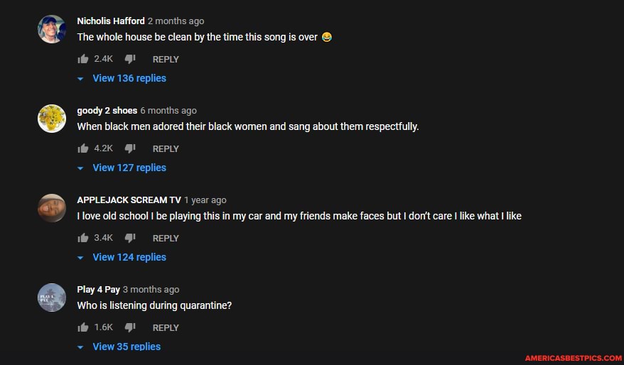 Nicholis Hafford 2 months ago
The whole house be clean by the time this song is over
REPLY
View 136 replies
goody 2 shoes 6 months ago
When black men adored their black women and sang about them respecttully.
42 REPLY
View 127 replies
APPLEJACK SCREAM TV 1 year ago ove old schoo! I be playing this in my car and my friends make faces but don't care
3.4K REPLY
View 124 replies
Play 4 Pay 3 months ago
Who is listening during quarantine?
~ View 35 replies
'what like