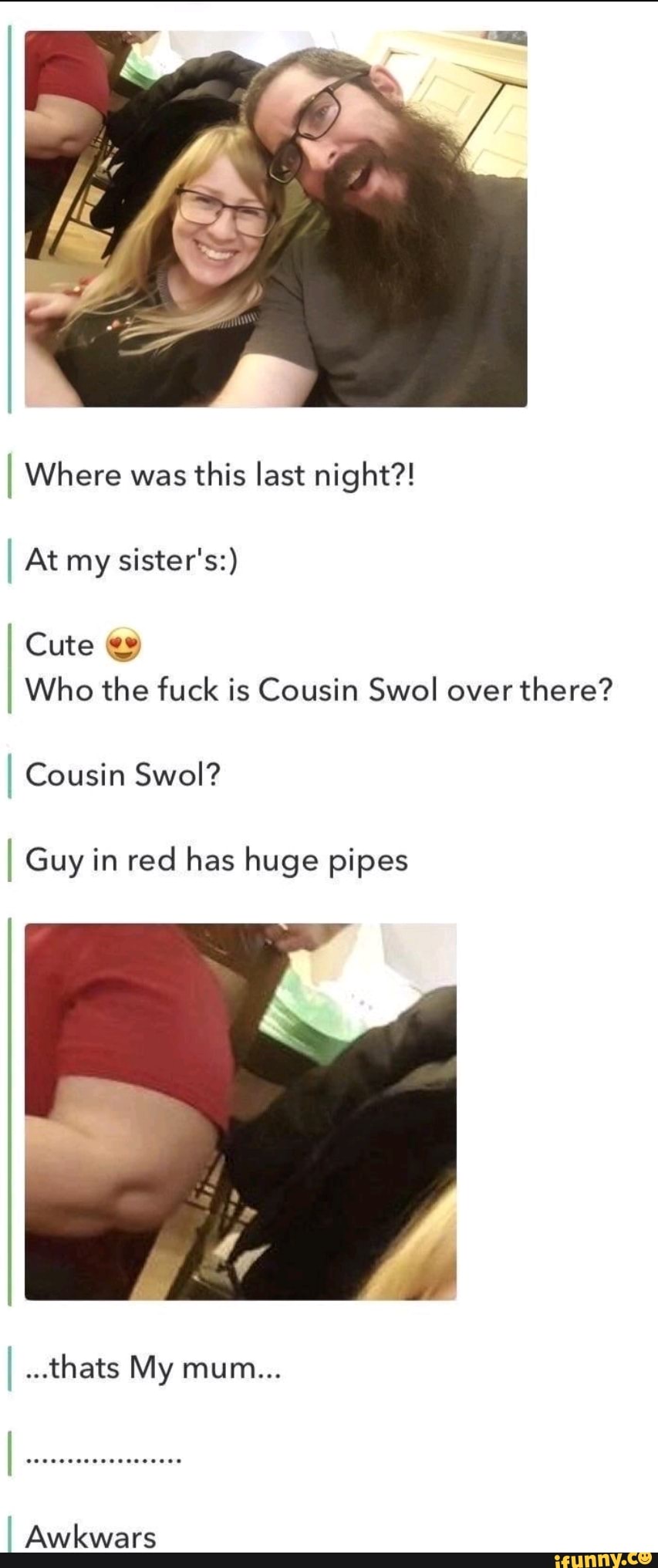 I Where was this last night?!
I At my sister's:)
Cute
I Who the fuck is Cousin Swol over there?
I Cousin Swol?
I Guy in red has huge pipes
...thats My mum...