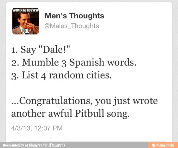 JOMEN AS BOSSES:
Men's Thoughts
@Males_Thoughts Not'
2. Mumble 3 Spanish words.
3. List 4 random cities.
...Congratulations, you just wrote
another awful Pitbull song.