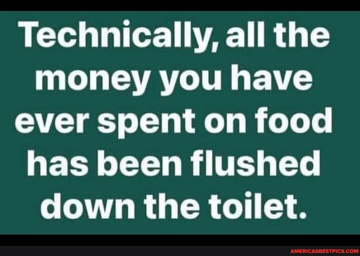 Technically, all the money you have ever spent on food has been flushed