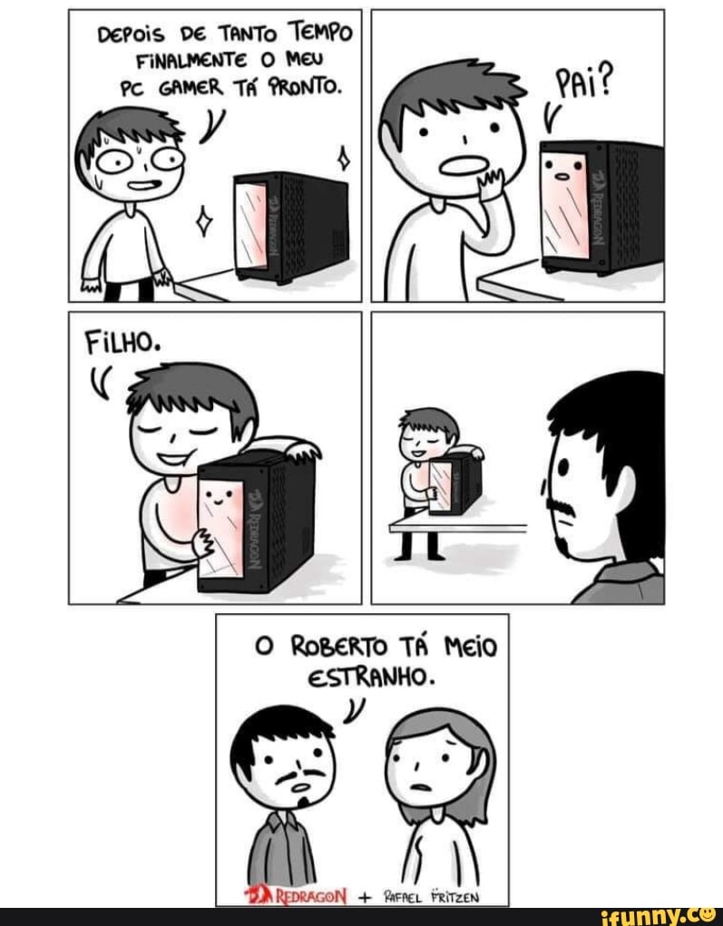 Derois DE TaNTo TemPo
FINALMENTE O Meu
PC GAMER TÁ PRONTO.
O RoBERTO TÁ Meio
ESTRANHO.
REDRAGON