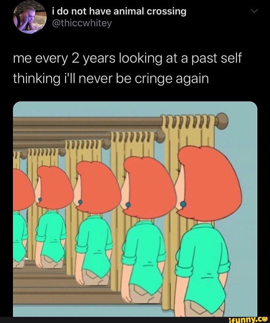 me every 2 years looking at a past self thinking i'll never be cringe again