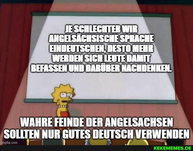 JE SCHLECHTER WIR ANGELSÄGHSISCHE SPRACHE EINDEUTSCHEN, DESTO MEHR
WERBEN SIGH LEBTE DAMIT BEFASSEN UHD DARÜBER NACHDENKEN.
WAHRE FEINDE DER ANGELSACHSEN SOLLTEN NUR GUTES DEUTSCH VERWENDEN