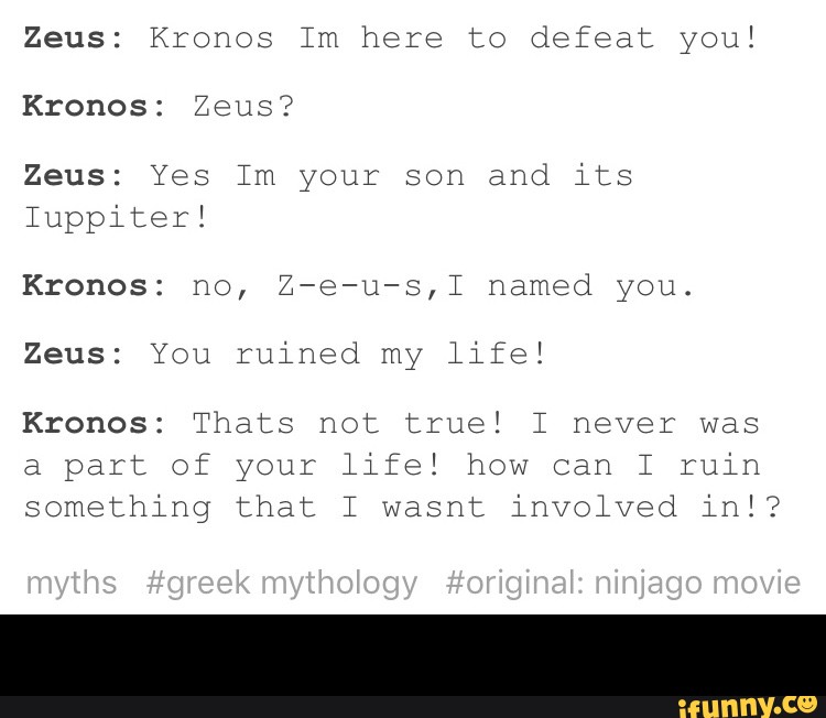 Zeus: Kronos Im here to defeat you!
Kronos: Zeus?
Zeus: Yes Im your son and its
Iuppiter!
Kronos: no, Z-e-u-s,I named you.
Zeus: You ruined my life!
Kronos: Thats not true! I never was
part your
something that I wasnt involved ini? -