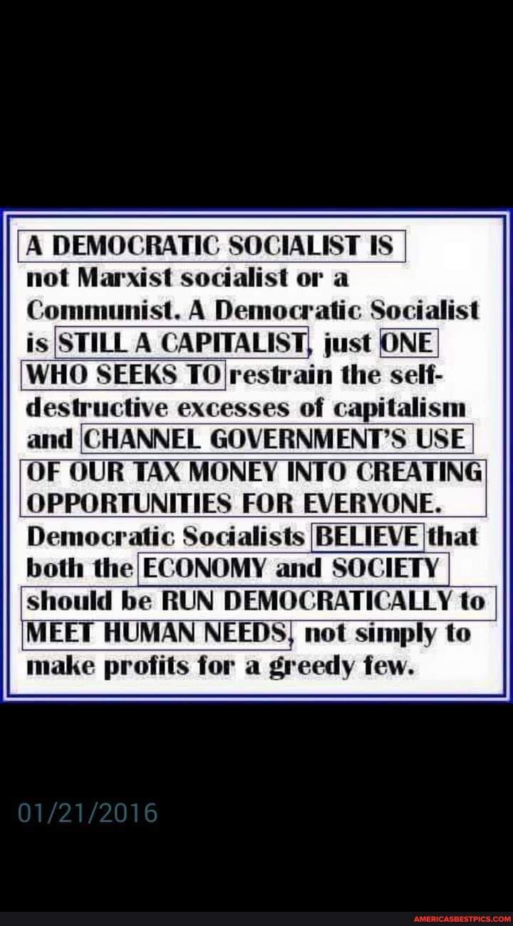 DEMOCRATIC SOCIALIST IS
not Marxist socialist or a
Comn st. A Democratic Socialist is STILL A CAPITALIST, just ONE WHO SEEKS TO restrain the self- destructive excesses of Capitalism and CHANNEL GOVERNMENT'S USE
OF OUR TAX MONEY INTO CREATING OPPORTUNITIES FOR EVERYONE.
Democratic Socialists BELIEVE that both the ECONOMY and SOCIETY should be RUN DEMOCRATICALLY to
MEET HUMAN NEEDS, not simply to make profits for a greedy few.