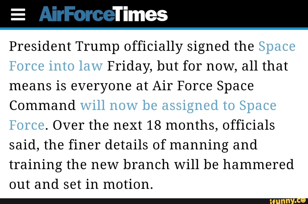 President Trump officially signed the
Friday, but for now, all that
means is everyone at Air Force Space
Command
Over the next 18 months, officials
said, the finer details of manning and
training the new branch will be hammered
out and set in motion.