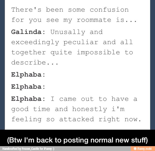 There's been some confusion
for you see my roommate is...
Galinda: Unusally and
exceedingly peculiar and all
together quite impossible to
describen:
Elphaba:
Elphaba:
Elphaba: I came out to have a
good time and honestly i'm
feeling so attacked right now.
(Btw I'm back to posting normal new stuff) - (Btw I'm back to posting normal new stuff)