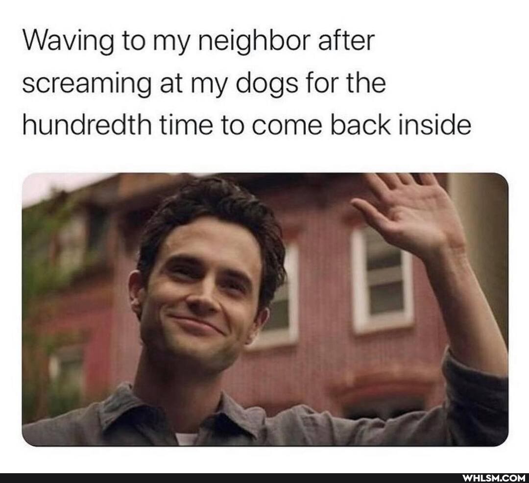 Waving to my neighbor after screaming at my dogs for the hundredth time to come back inside