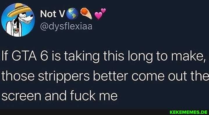 Notv& Qwy
Si
If GTA 6 is taking this long to make, those strippers better come out the screen and fuck me